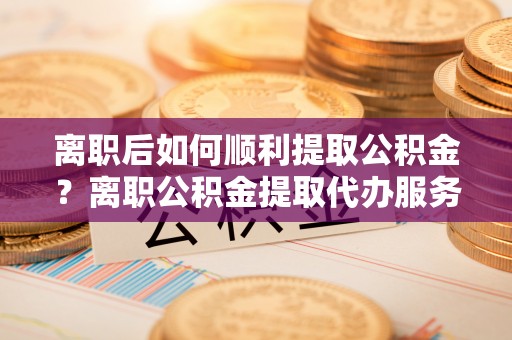 尖山离职后如何顺利提取公积金？离职公积金提取代办服务帮你搞定！