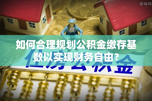 尖山如何合理规划公积金缴存基数以实现财务自由？
