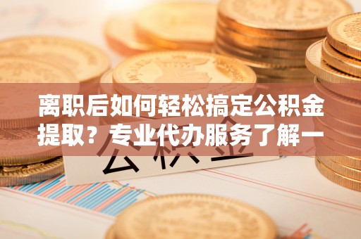 尖山离职后如何轻松搞定公积金提取？专业代办服务了解一下