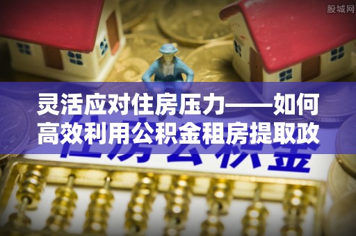 尖山灵活应对住房压力——如何高效利用公积金租房提取政策