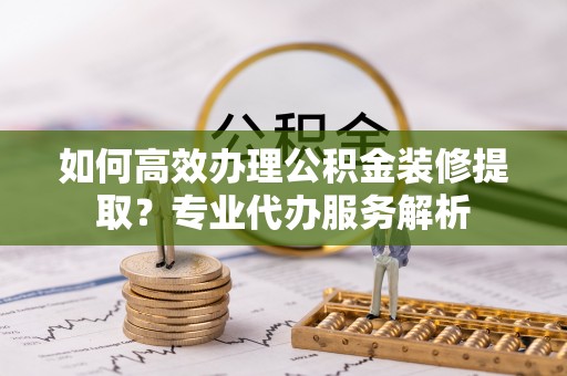 尖山如何高效办理公积金装修提取？专业代办服务解析