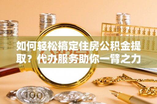 尖山如何轻松搞定住房公积金提取？代办服务助你一臂之力