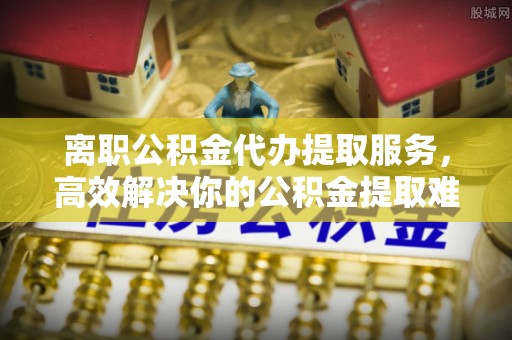 尖山离职公积金代办提取服务，高效解决你的公积金提取难题