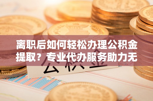 尖山离职后如何轻松办理公积金提取？专业代办服务助力无忧