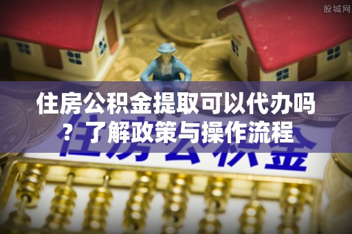 尖山住房公积金提取可以代办吗？了解政策与操作流程
