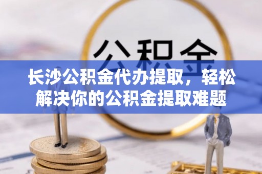 尖山长沙公积金代办提取，轻松解决你的公积金提取难题
