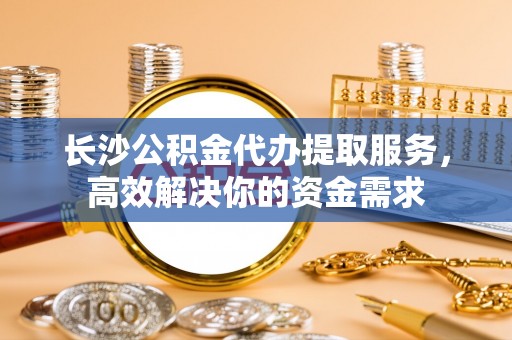 尖山长沙公积金代办提取服务，高效解决你的资金需求