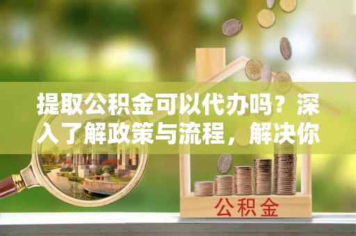 尖山提取公积金可以代办吗？深入了解政策与流程，解决你的疑问