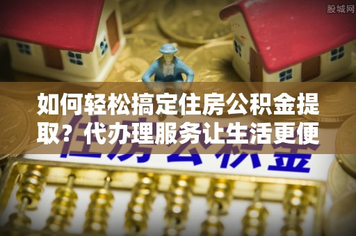 尖山如何轻松搞定住房公积金提取？代办理服务让生活更便捷！