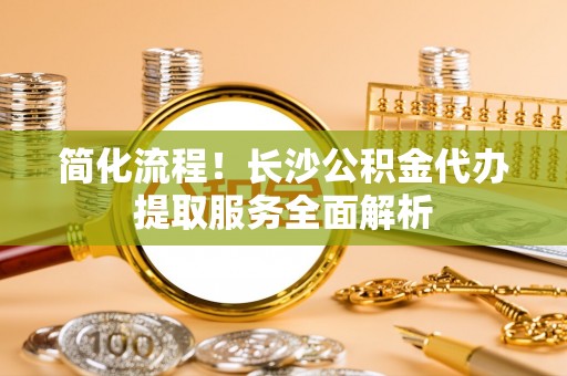 尖山简化流程！长沙公积金代办提取服务全面解析